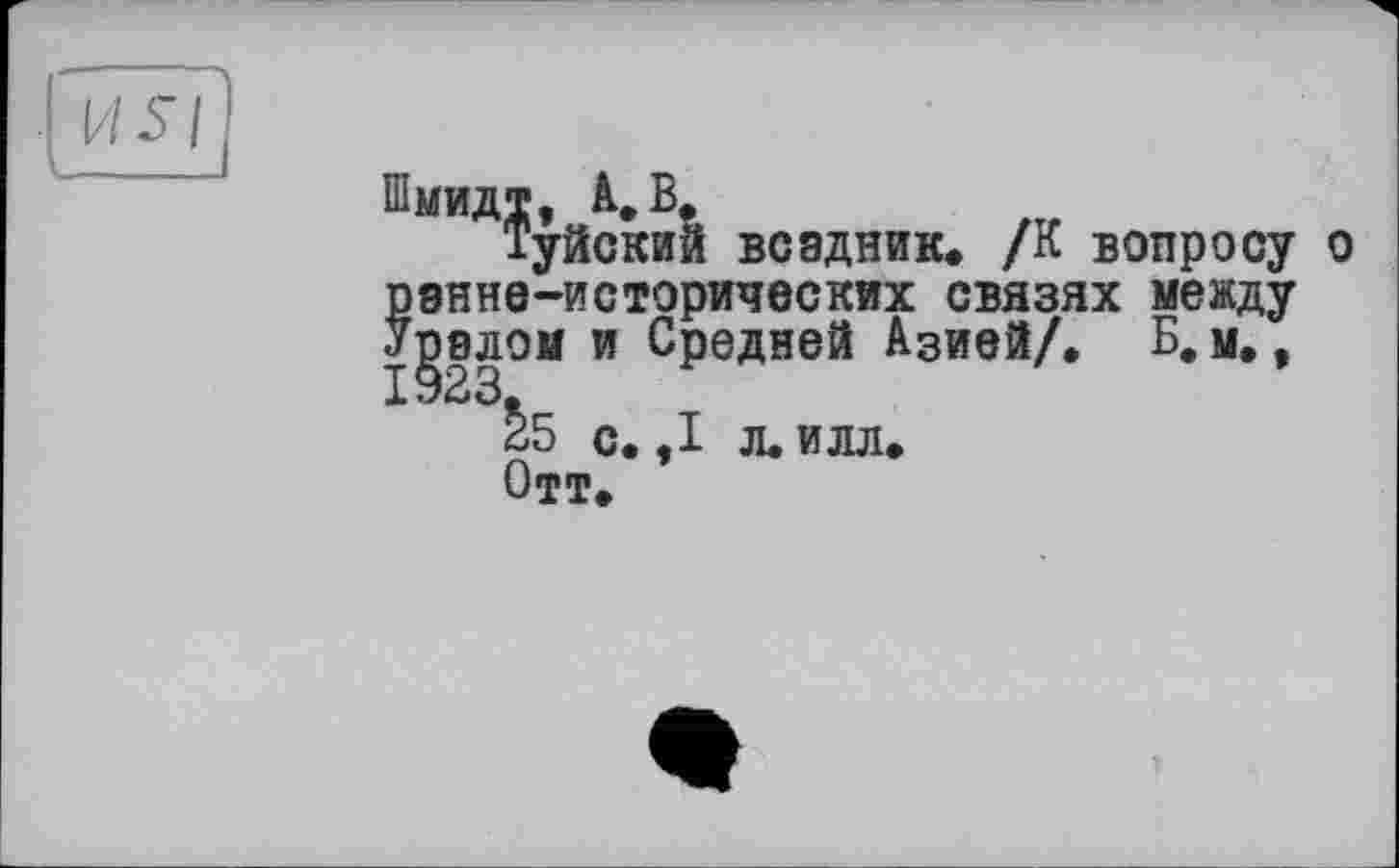 ﻿Шмидт, à. В,
Туйский всадник. /К вопросу о ранне-исторических связях между Уралом и Средней Азией/. Б. м., 1923.
25 с. ,1 л. илл.
Отт.